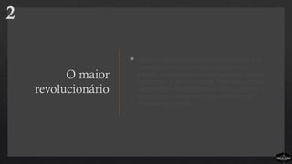 O maior
revolucionário
 Jesus é o revolucionário original do simples. Ele
entrou num cenário religioso complicado e
poluído, congestionado com os saduceus, fariseus,
herodianos, zelotes e essênios. Jesus não seguia as
regras deles; não aguentava a hipocrisia deles. Ele
preferia gastar seu tempo com cobradores de
impostos e pecadores.
2
 