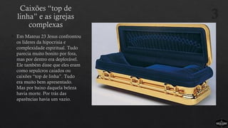 Caixões “top de
linha” e as igrejas
complexas
 Em Mateus 23 Jesus confrontou
os líderes da hipocrisia e
complexidade espiritual. Tudo
parecia muito bonito por fora,
mas por dentro era deplorável.
Ele também disse que eles eram
como sepulcros caiados ou
caixões “top de linha”. Tudo
era muito bem apresentado.
Mas por baixo daquela beleza
havia morte. Por trás das
aparências havia um vazio.
3
 