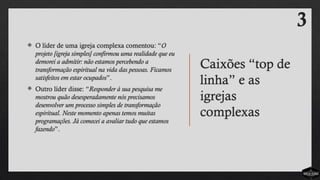 Caixões “top de
linha” e as
igrejas
complexas
 O líder de uma igreja complexa comentou: “O
projeto [igreja simples] confirmou uma realidade que eu
demorei a admitir: não estamos percebendo a
transformação espiritual na vida das pessoas. Ficamos
satisfeitos em estar ocupados”.
 Outro líder disse: “Responder à sua pesquisa me
mostrou quão desesperadamente nós precisamos
desenvolver um processo simples de transformação
espiritual. Neste momento apenas temos muitas
programações. Já comecei a avaliar tudo que estamos
fazendo”.
3
 