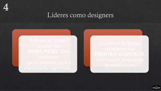 Líderes como designers
Líderes de igrejas
simples são
DESIGNERS. Eles
produzem
oportunidades para o
crescimento espiritual.
Os líderes de igrejas
complexas são
PROGRAMADORES.
Eles tocam programas
de ministérios.
4
 