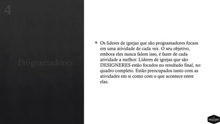 Programadores
 Os líderes de igrejas que são programadores focam
em uma atividade de cada vez. O seu objetivo,
embora eles nunca falem isso, é fazer de cada
atividade a melhor. Líderes de igrejas que são
DESIGNERES estão focados no resultado final, no
quadro completo. Estão preocupados tanto com as
atividades em si como com o que acontece entre
elas.
4
 