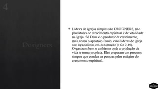 Designers
 Líderes de igrejas simples são DESIGNERS, não
produtores de crescimento espiritual e de vitalidade
na igreja. Só Deus é o produtor de crescimento,
mas, como o apóstolo Paulo, esses líderes de igreja
são especialistas em construção (1 Co 3.10).
Organizam bem o ambiente onde a produção de
vida se torna propícia. Eles preparam um processo
simples que conduz as pessoas pelos estágios do
crescimento espiritual.
4
 