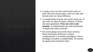 INTRODUÇÃO
 A igreja, como um todo, está fazendo cada vez
mais. Mas essa mesma igreja, como um todo, está
fazendo cada vez menos diferença.
 A complexidade da igreja está saindo muito caro. E
este custo vai além do tempo e dinheiro. O Reino
não está expandindo. Vidas não estão sendo
mudadas. A transformação não está acontecendo.
As igrejas não estão crescendo.
 Em muitas igrejas tem havido muita conversa.
Novas declarações disfarçam o mesmo
comportamento e os mesmos paradigmas. Novas
estratégias escondem a complexidade. Na maioria
das igrejas nada realmente muda.
 