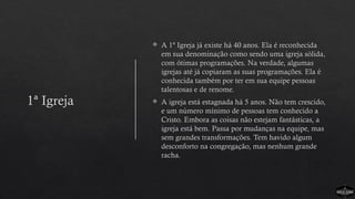 1ª Igreja
 A 1ª Igreja já existe há 40 anos. Ela é reconhecida
em sua denominação como sendo uma igreja sólida,
com ótimas programações. Na verdade, algumas
igrejas até já copiaram as suas programações. Ela é
conhecida também por ter em sua equipe pessoas
talentosas e de renome.
 A igreja está estagnada há 5 anos. Não tem crescido,
e um número mínimo de pessoas tem conhecido a
Cristo. Embora as coisas não estejam fantásticas, a
igreja está bem. Passa por mudanças na equipe, mas
sem grandes transformações. Tem havido algum
desconforto na congregação, mas nenhum grande
racha.
 
