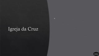 Igreja da Cruz
 A Igreja da Cruz não é conhecida. Está
em lugar mais afastado e a equipe da
igreja não é tão proeminente. Ela existe
há pouco menos de 20 anos. Nos últimos
anos cresceu muito. De imediato se
percebeu que muitas pessoas conheceram
a Cristo e permaneceram na igreja. Elas
se engajaram no ministério e estão
contribuindo para o corpo de Cristo.
 