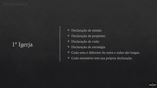 1ª Igerja
 Declaração de missão
 Declaração de propósito
 Declaração de visão
 Declaração de estratégia
 Cada uma é diferente da outra e todas são longas.
 Cada ministério tem sua própria declaração.
Declarações:
 