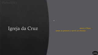 Igreja da Cruz
 Há apenas uma declaração. Embora ela
seja adaptada para cada faixa etária, a
essência é a mesma. Está claro que a
Igreja da Cruz existe para “amar a Deus,
amar as pessoas e servir ao mundo”.
Simples, claro, conciso e reforçado em
todos os meios de comunicação.
Declarações:
 