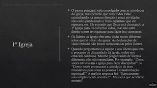 1ª Igreja
 O pastor principal está empolgado com as atividades
da igreja, mas percebe que nem todos estão
caminhando na mesma direção e essas atividades
não estão produzindo o fruto espiritual que ele
esperava ver. Ele entende que Deus está chamando a
1ª Igreja para transformar vidas, mas não sabe
direito como se organizar para fazer isso acontecer.
 Os líderes da igreja têm uma visão muito diferente
sobre qual é o foco da igreja. As declarações de
visão/missão não foram mencionadas pelos líderes.
 Quando perguntamos à equipe e aos líderes qual era
o processo de discipulado da igreja, todos nos
olharam confusos. Mesmo perguntando de formas
diferentes, eles não entendiam. Por exemplo: “Como
vocês estruturam a igreja para fazer discípulos?” ou
“Como vocês estruturam a atividade de seus
ministérios para levar as pessoas à transformação
espiritual?” A melhor resposta foi: “Basicamente,
isso simplesmente acontece”. Mas será que acontece
mesmo?
Entrevista com os pastores e líderes
 