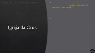Igreja da Cruz
 Para o pastor da igreja, o processo e o propósito
são a mesma coisa: “amar a Deus, amar os
outros, servir ao mundo”. Simples. Em vez de
um abismo separando o propósito do processo,
ambos são um e o mesmo; “o que” e “como”
são combinados. A transformação espiritual é
um processo.
 Quando se pergunta aos líderes e membros da
equipe, a maioria entende claramente a visão da
igreja e sabe explicar o processo, pois ele é
discutido regularmente em reuniões de equipe.
Eles dizem que o culto ajuda a amar mais a
Deus; no grupo pequeno aprendem a amar as
pessoas e entendem a necessidade de servir de
alguma forma. O processo e as atividades
devem estar em parceria. Discute-se qual é a
melhor atividade para cada estágio do processo,
e eles se comprometem a fazer somente essas
coisas. Decidiram organizar as suas atividades
semanais em sequência. Dessa forma, as
pessoas podem passar pelo processo
simplesmente se deslocando de uma atividade
para a outra.
Entrevista com os pastores e líderes
 
