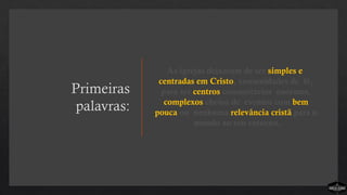 Primeiras
palavras:
As igrejas deixaram de ser simples e
centradas em Cristo, comunidades de fé,
para ser centros comunitários enormes,
complexos cheios de eventos com bem
pouca ou nenhuma relevância cristã para o
mundo ao seu entorno.
 