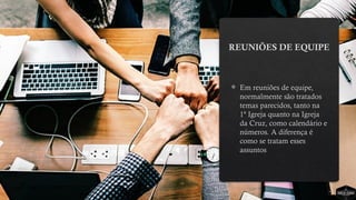 REUNIÕES DE EQUIPE
 Em reuniões de equipe,
normalmente são tratados
temas parecidos, tanto na
1ª Igreja quanto na Igreja
da Cruz, como calendário e
números. A diferença é
como se tratam esses
assuntos
 