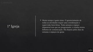 1ª Igreja
 Muito tempo é gasto nisso. O gerenciamento de
todas as atividades requer uma coordenação e
supervisão bem-feitas. Toda semana o espaço
disponível tem que ser programado, e criados novos
folhetos de comunicação. Há disputa pelos dias da
semana e espaços da igreja
Calendário
 