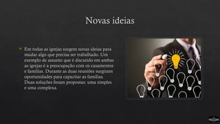 Novas ideias
 Em todas as igrejas surgem novas ideias para
mudar algo que precisa ser trabalhado. Um
exemplo de assunto que é discutido em ambas
as igrejas é a preocupação com os casamentos
e famílias. Durante as duas reuniões surgiram
oportunidades para capacitar as famílias.
Duas soluções foram propostas: uma simples
e uma complexa.
 