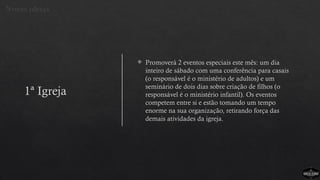 1ª Igreja
 Promoverá 2 eventos especiais este mês: um dia
inteiro de sábado com uma conferência para casais
(o responsável é o ministério de adultos) e um
seminário de dois dias sobre criação de filhos (o
responsável é o ministério infantil). Os eventos
competem entre si e estão tomando um tempo
enorme na sua organização, retirando força das
demais atividades da igreja.
Novas ideias
 