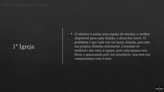 1ª Igreja
 O objetivo é juntar uma equipe de estrelas, o melhor
disponível para cada função, e deixa-los correr. O
problema é que cada um vai numa direção, pois tem
sua própria filosofia ministerial. Contratar os
melhores não uniu a equipe, pois cada pessoa vem
firme e apaixonada pelo seu ministério, mas sem um
compromisso com o todo.
Sobre a equipe ministerial
 