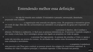  Organizada: ela não foi reunida sem cuidado. O ministério é pensado, estruturado, desenhado,
preparado com cuidado.
 Organizada em torno: a organização está centrada em alguma coisa. Os programas e ministérios giram
em tordo de algo. Eles não são acrescentados ao calendário ou propaganda da igreja sem responder ao
processo.
 Organizada em torno de um processo objetivo e estratégico: o processo é objetivo, não é confuso e
abstrato. Os líderes o conhecem, e é fácil para as pessoas entenderem-no. O processo é mantido simples e
não muda a toda hora. Ele é estratégico porque está ligado ao propósito ou visão da igreja.
 O processo conduz as pessoas: o processo flui logicamente. As pessoas são atraídas a Cristo e à igreja e
então são movidas aso pontos do contato. As atividades são usadas como ferramentas para promover
essa condução e movimento.
 O processo conduz as pessoas através dos estágios do crescimento espiritual: o propósito é estabelecer
uma parceria com Deus para conduzir as pessoas através dos estágios do crescimento espiritual. A
mudança de vidas é o objetivo principal, o resultado esperado. Cristo formado nas pessoas.
Entendendo melhor essa definição:
 