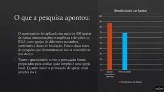  O questionário foi aplicado em mais de 400 igrejas
de várias denominações evangélicas e de todos os
EUA, com igrejas de diferentes tamanhos,
ambientes e datas de fundação. Foram duas fases
de pesquisa que demonstraram muita consistência
nos dados.
 Tanto o questionário como a pontuação foram
preparados para avaliar quão simples é uma igreja
local. Quanto maior a pontuação da igreja, mais
simples ela é. Igrejas
crescentes e
vibrantes
Demais igrejas
0
10
20
30
40
50
60
70
80
90
100
Simplicidade das Igrejas
Simplicidade das Igrejas
O que a pesquisa apontou:
 