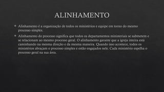 ALINHAMENTO
 Alinhamento é a organização de todos os ministérios e equipe em torno do mesmo
processo simples.
 Alinhamento do processo significa que todos os departamentos ministeriais se submetem e
se relacionam ao mesmo processo geral. O alinhamento garante que a igreja inteira está
caminhando na mesma direção e da mesma maneira. Quando isso acontece, todos os
ministérios abraçam o processo simples e estão engajados nele. Cada ministério espelha o
processo geral na sua área.
 