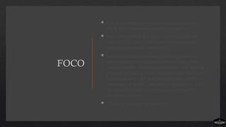 FOCO
 Foco é o compromisso de abandonar tudo que
esteja for do processo ministerial simples.
 Foco, na maioria das vezes, significa dizer não.
Sem foco as igrejas se tornam congestionadas,
independentemente do processo.
 Sem foco o processo é irreconhecível porque
muitos outros programas e eventos o encobrem.
Igrejas simples abandonam tudo que está fora do
processo simples porque ameaça roubar atenção e
energia daquilo que já foi determinado como
necessário. Eventos, atividades e programas fora
do processo levam as pessoas a se mover em
múltiplas direções.
 A falta de foco leva à dispersão.
 