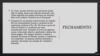 FECHAMENTO
 Às vezes, quando dizemos que queremos mudar
algo na igreja, parece que estamos mexendo com
coisas sagradas que jamais deveriam ser mexidas.
Mas você conhece a história do rei Ezequias?
 Ezequias foi um grande revolucionário do simples.
Ele era extremamente focado e contrário às leis
espirituais confusas (2 Rs 18). Ele levou o povo de
volta ao Senhor e o conduziu por uma
reconstrução total. Ezequias se livrou de algumas
coisas, removendo altares e quebrando colunas dos
ídolos pagãos. Ele chegou inclusive a quebra a
serpente de bronze de Moisés, porque a considerou
um empecilho. As pessoas estavam adorando a
serpente, desviando sua atenção do verdadeiro
Salvador.
 