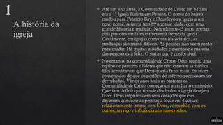 A história da
igreja
 Até um ano atrás, a Comunidade de Cristo em Miami
era a 1ª Igreja Batista em Perrine. O nome do bairro
mudou para Palmeto Bay e Deus levou a igreja a um
novo nome. A igreja tem 89 anos de idade, com uma
grande história e tradição. Nos últimos 45 anos, apenas
dois pastores titulares estiveram à frente da igreja.
Geralmente, em igrejas com uma história rica, as
mudanças são muito difíceis. As pessoas não veem razão
para mudar. Há muitas atividades e eventos e a maioria
das pessoas está feliz. O status quo é confortável.
 No entanto, na comunidade de Cristo, Deus reuniu uma
equipe de pastores e líderes que não estavam satisfeitos.
Eles acreditavam que Deus queria fazer mais. Estavam
convencidos de que os portões do inferno precisavam ser
derrubados. Vários anos atrás os pastores da
Comunidade de Cristo começaram a avaliar o ministério.
Queriam definir que tipo de discípulos a igreja desejava
fazer. Deus imprimiu em seus corações que eles
deveriam conduzir as pessoas a focar em 4 coisas:
relacionamento íntimo com Deus, comunhão com os
outros, serviço e influência aos não cristãos.
1
 