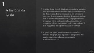 A história da
igreja
 A visão desse tipo de discípulo conquistou a equipe.
Eles se comprometeram com esses quatro aspectos
do discipulado. E empenharam-se em apressar o
processo de se tronarem simples. Seu compromisso
tem se mostrado compensador. A igreja continua
crescendo e tem visto especialmente adultos se
chegarem a Jesus. As pessoas estão crescendo na fé
e se engajando nas oportunidades de serviço.
 A partir de agora, continuaremos contando a
história da igreja, mas a partir da perspectiva dos
quatro elementos: clareza, movimento,
alinhamento e foco.
1
 