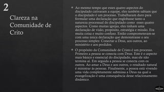 Clareza na
Comunidade de
Crito
 Ao mesmo tempo que esses quatro aspectos do
discipulado cativaram a equipe, eles também sabiam que
o discipulado é um processo. Trabalharam duro para
formular uma declaração que englobasse tanto a
natureza processual do discipulado como esses quatro
aspectos. Como muitas igrejas, eles tinham uma
declaração de visão, propósito, estratégia e missão. Era
muita coisa e muito confuso. Então comprometeram-se
com uma única declaração que demonstrasse o seu
processo simples: Conectar a Deus, aos outros, ao
ministério e aos perdidos.
 O propósito da Comunidade de Cristo é um processo.
Primeiro a pessoa se conecta com Deus. Este é o aspecto
mais básico e essencial do discipulado, mas ele não
termina aí. Em seguida a pessoa se conecta com os
outros. Ao amar a Deus e aos outros, o resultado natural
é ministrar às pessoas. Finalmente, a pessoa está vivendo
uma vida completamente submissa a Deus na qual a
evangelização é uma consequência desse relacionamento
dinâmico.
2
 