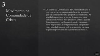 Movimento na
Comunidade de
Cristo
 Os líderes da Comunidade de Cristo sabiam que o
processo seria apenas outra declaração, a não ser
que ele fosse refletido na programação semanal. As
atividades precisam se tornar ferramentas para
conduzir as pessoas pelo processo. Então a equipe
discutiu quais as melhores atividades para cada
nível do processo, e comprometeu-se a organizar
essas atividades numa ordem sequencial para que
as pessoas pudessem ser facilmente conduzidas.
3
 