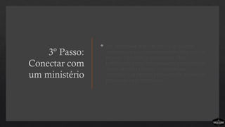 3º Passo:
Conectar com
um ministério
 A Comunidade de Cristo faz uso de equipes
ministeriais para criar oportunidades de serviço às
pessoas. Os cristãos experimentam Deus
trabalhando através deles enquanto ministram aos
outros de forma tangível. As pessoas são
desafiadas a se envolver em equipes de ministérios
pelos quais estão empolgadas.
 