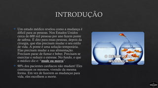 INTRODUÇÃO
 Um estudo médico revelou como a mudança é
difícil para as pessoas. Nos Estados Unidos
cerca de 600 mil pessoas por ano fazem ponte
de safena. É dito para essas pessoas, depois da
cirurgia, que elas precisam mudar o seu estilo
de vida. A ponte é uma solução temporária.
Elas precisam mudar a sua alimentação.
Precisam parar de fumar e beber. Precisam se
exercitar e reduzir o estresse. No fundo, o que
o médico diz e: “mude ou morra”.
 90% dos pacientes cardíacos não mudam! Eles
continuam os mesmos, vivendo da mesma
forma. Em vez de fazerem as mudanças para
vida, eles escolhem a morte.
 
