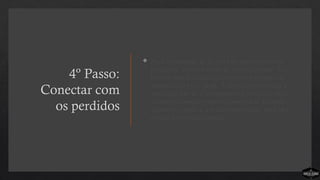 4º Passo:
Conectar com
os perdidos
 Na Comunidade de Cristo este passo não é um
programa, mas um estilo de vida relacional. As
pessoas são desafiadas a convidar os parentes e
amigos para vir à igreja. A igreja como família é
desafiada não só a acompanhar o processo, mas
também a conduzir outros através dele. Quando
alguém é trazido a um culto dominical, para esta
pessoa o processo começa.
 