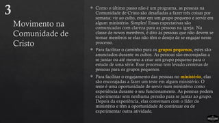 Movimento na
Comunidade de
Cristo
 Como o último passo não é um programa, as pessoas na
Comunidade de Cristo são desafiadas a fazer três coisas por
semana: vir ao culto, estar em um grupo pequeno e servir em
algum ministério. Simples! Essas expectativas são
comunicadas com clareza para as pessoas na igreja. Na
classe de novos membros, é dito às pessoas que não devem se
tornar membros se elas não têm o desejo de se engajar nesse
processo.
 Para facilitar o caminho para os grupos pequenos, estes são
anunciados durante os cultos. As pessoas são encorajadas a
se juntar ou até mesmo a criar um grupo pequeno para o
estudo de uma série. Esse processo tem levado centenas de
pessoas para os grupos pequenos.
 Para facilitar o engajamento das pessoas no ministério, elas
são encorajadas a fazer um teste em algum ministério. O
teste é uma oportunidade de servir num ministério como
experiência durante o seu funcionamento. As pessoas podem
experimentar sem nenhuma pressão para se juntar ao grupo.
Depois da experiência, elas conversam com o líder do
ministério e têm a oportunidade de continuar ou de
experimentar outra atividade.
3
 