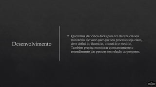Desenvolvimento
 Queremos dar cinco dicas para ter clareza em seu
ministério. Se você quer que seu processo seja claro,
deve defini-lo, ilustrá-lo, discuti-lo e medi-lo.
Também precisa monitorar constantemente o
entendimento das pessoas em relação ao processo.
 