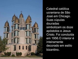 Catedral católica
ucraniana de São
José em Chicago.
Suas cúpulas
douradas
simbolizam os doze
apóstolos e Jesus
Cristo. Foi concluída
em 1956.O interior é
inteiramente
decorado em estilo
bizantino.
 