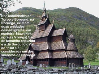 Nas localidades de
Torpo e Borgund, na
Noruega, existem
duas unidades
dessas igrejas, em
madeira-Stawekirks
(igrejas Vikings).São
de tamanho reduzido
e a de Borgund data
de 1180 e é
considerada um dos
símbolos da Noruega.
 