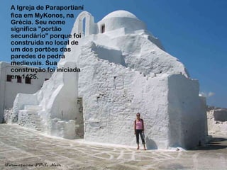A Igreja de Paraportianí
fica em MyKonos, na
Grécia. Seu nome
significa "portão
secundário" porque foi
construída no local de
um dos portões das
paredes de pedra
medievais. Sua
construção foi iniciada
em 1425.
 