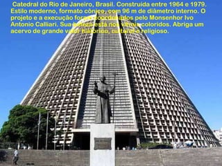 Catedral do Rio de Janeiro, Brasil. Construída entre 1964 e 1979.
Estilo moderno, formato cônico, com 96 m de diâmetro interno. O
projeto e a execução foram coordenados pelo Monsenhor Ivo
Antonio Calliari. Sua beleza está nos vitrais coloridos. Abriga um
acervo de grande valor histórico, cultural e religioso.
 