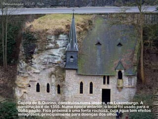 Capela de S.Quirino, construída numa ladeira, em Luxemburgo. A
construção é de 1355. Numa época anterior, o local foi usado para o
culto pagão. Fica próxima a uma fonte rochosa, cuja água tem efeitos
milagrosos, principalmente para doenças dos olhos.
 