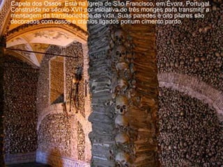 Capela dos Ossos. Está na Igreja de São Francisco, em Évora, Portugal.
Construída no século XVII por iniciativa de três monges para transmitir a
mensagem da transitoriedade da vida. Suas paredes e oito pilares são
decorados com ossos e crânios ligados por um cimento pardo.
 