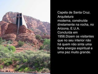Capela de Santa Cruz.
Arquitetura
moderna, construída
diretamente na rocha, no
Arizona, E.U.A.
Concluída em
1956.Dizem os visitantes
que no seu interior não
há quem não sinta uma
forte energia espiritual e
uma paz muito grande.
 