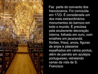 Faz parte do convento dos
franciscanos. Foi concluída
em 1723. É considerada um
dos mais extraordinários
monumentos do barroco em
todo o mundo. É preciosa
pela exuberante decoração
interna, folhada em ouro, com
entalhes em jacarandá,
florões, frisos, arcos, figuras
de anjos e pássaros
espalhados em vários pontos,
além de painéis em azulejos
portugueses, retratando
cenas da vida de S.
Francisco
 