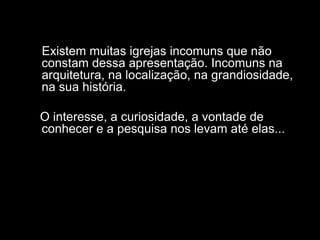 Existem muitas igrejas incomuns que não
constam dessa apresentação. Incomuns na
arquitetura, na localização, na grandiosidade,
na sua história.

O interesse, a curiosidade, a vontade de
conhecer e a pesquisa nos levam até elas...
 
