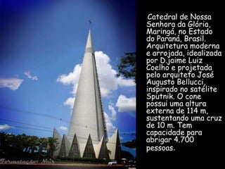 Catedral de Nossa
Senhora da Glória,
Maringá, no Estado
do Paraná, Brasil.
Arquitetura moderna
e arrojada, idealizada
por D.jaime Luiz
Coelho e projetada
pelo arquiteto José
Augusto Bellucci,
inspirado no satélite
Sputnik. O cone
possui uma altura
externa de 114 m,
sustentando uma cruz
de 10 m. Tem
capacidade para
abrigar 4.700
pessoas.
 