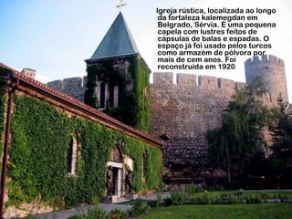 Igreja rústica, localizada ao longo
da fortaleza kalemegdan em
Belgrado, Sérvia. É uma pequena
capela com lustres feitos de
cápsulas de balas e espadas. O
espaço já foi usado pelos turcos
como armazém de pólvora por
mais de cem anos. Foi
reconstruída em 1920.
 