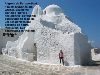 A Igreja de Paraportianí
fica em MyKonos, na
Grécia. Seu nome
significa "portão
secundário" porque foi
construída no local de
um dos portões das
paredes de pedra
medievais. Sua
construção foi iniciada
em 1425.
 