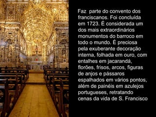 Faz parte do convento dos
franciscanos. Foi concluída
em 1723. É considerada um
dos mais extraordinários
monumentos do barroco em
todo o mundo. É preciosa
pela exuberante decoração
interna, folhada em ouro, com
entalhes em jacarandá,
florões, frisos, arcos, figuras
de anjos e pássaros
espalhados em vários pontos,
além de painéis em azulejos
portugueses, retratando
cenas da vida de S. Francisco
 
