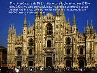 Duomo, a Catedral de Milão, Itália. A construção iniciou em 1386 e
levou 200 anos para ser concluída.Uma imensa construção gótica
de mármore branco, com 1.577m de comprimento, acomoda até
40.000 pessoas no seu interior.
 