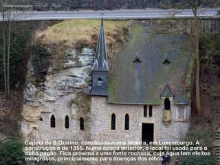 Capela de S.Quirino, construída numa ladeira, em Luxemburgo. A 
construção é de 1355. Numa época anterior, o local foi usado para o 
culto pagão. Fica próxima a uma fonte rochosa, cuja água tem efeitos 
milagrosos, principalmente para doenças dos olhos. 
 