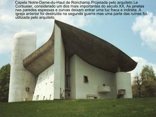 Capela Notre-Dame-du-Haut de Ronchamp.Projetada pelo arquiteto Le 
Corbusier, considerado um dos mais importantes do século XX. As janelas 
nas paredes espessas e curvas deixam entrar uma luz fraca e indireta. A 
igreja anterior foi destruída na segunda guerra mas uma parte das ruínas foi 
utilizada pelo arquiteto. 
 