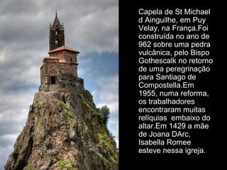 Capela de St Michael 
d Ainguilhe, em Puy 
Velay, na França.Foi 
construída no ano de 
962 sobre uma pedra 
vulcânica, pelo Bispo 
Gothescalk no retorno 
de uma peregrinação 
para Santiago de 
Compostella.Em 
1955, numa reforma, 
os trabalhadores 
encontraram muitas 
relíquias embaixo do 
altar.Em 1429 a mãe 
de Joana DArc, 
Isabella Romee 
esteve nessa igreja. 
 